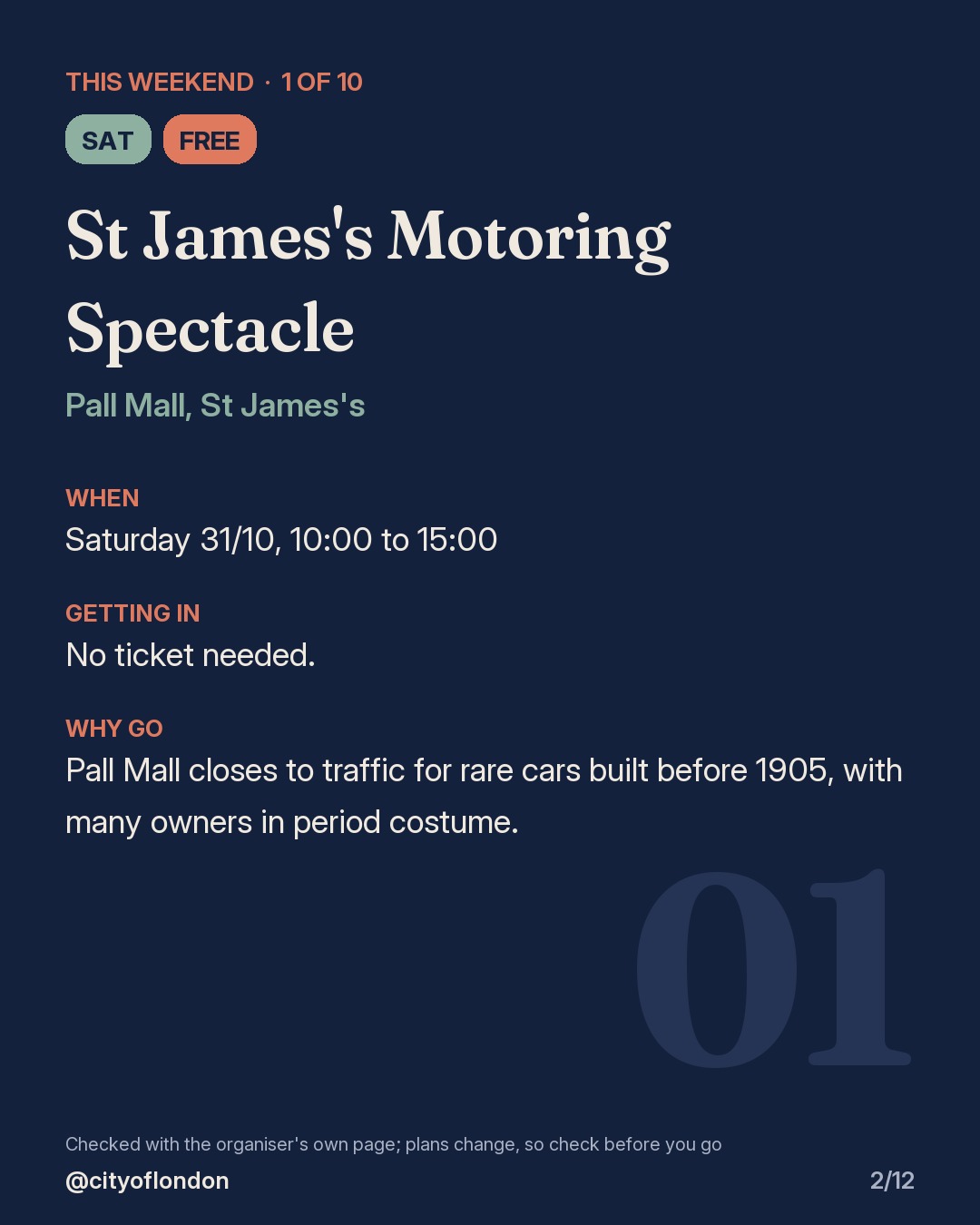 1 of 10: St James's Motoring Spectacle, Pall Mall, St James's. Saturday; Free. When: Saturday 31/10, 10:00 to 15:00. No ticket needed. Pall Mall closes to traffic for rare cars built before 1905, with many owners in period costume.