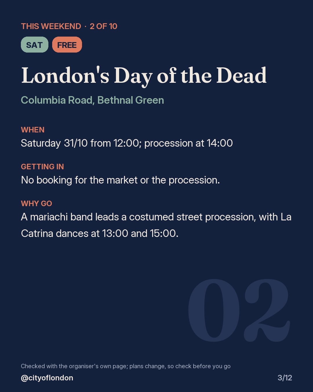 2 of 10: London's Day of the Dead, Columbia Road, Bethnal Green. Saturday; Free. When: Saturday 31/10 from 12:00; procession at 14:00. No booking for the market or the procession. A mariachi band leads a costumed street procession, with La Catrina dances at 13:00 and 15:00.