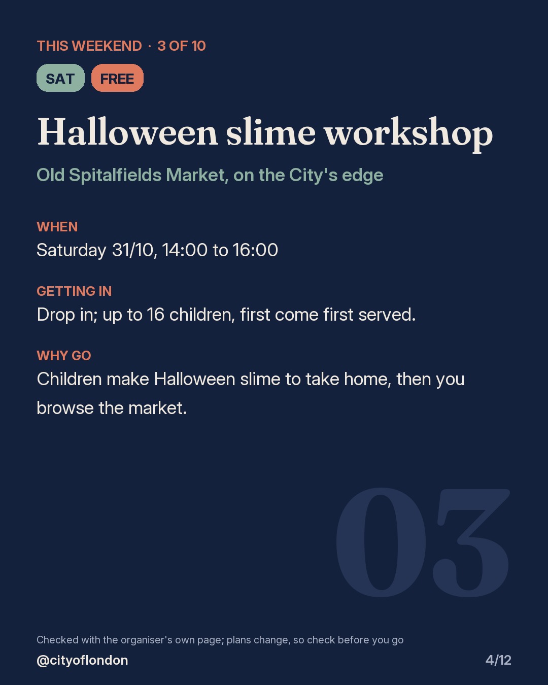 3 of 10: Halloween slime workshop, Old Spitalfields Market, on the City's edge. Saturday; Free. When: Saturday 31/10, 14:00 to 16:00. Drop in; up to 16 children, first come first served. Children make Halloween slime to take home, then you browse the market.