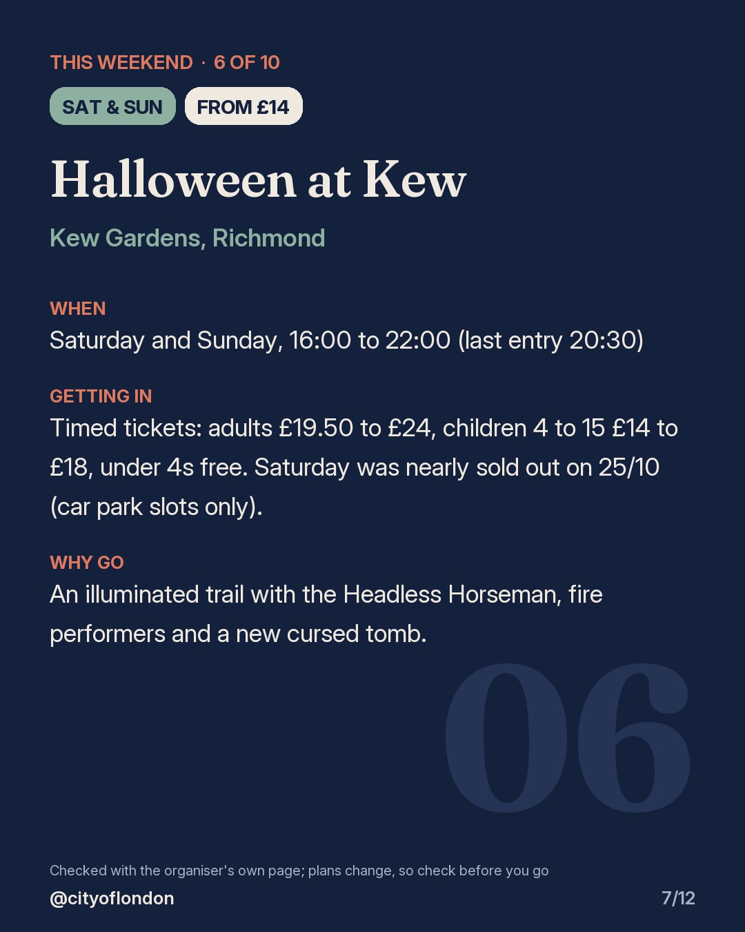 6 of 10: Halloween at Kew, Kew Gardens, Richmond. Saturday and Sunday; From £14. When: Saturday and Sunday, 16:00 to 22:00 (last entry 20:30). Timed tickets: adults £19.50 to £24, children 4 to 15 £14 to £18, under 4s free. Saturday was nearly sold out on 25/10 (car park slots only). An illuminated trail with the Headless Horseman, fire performers and a new cursed tomb.