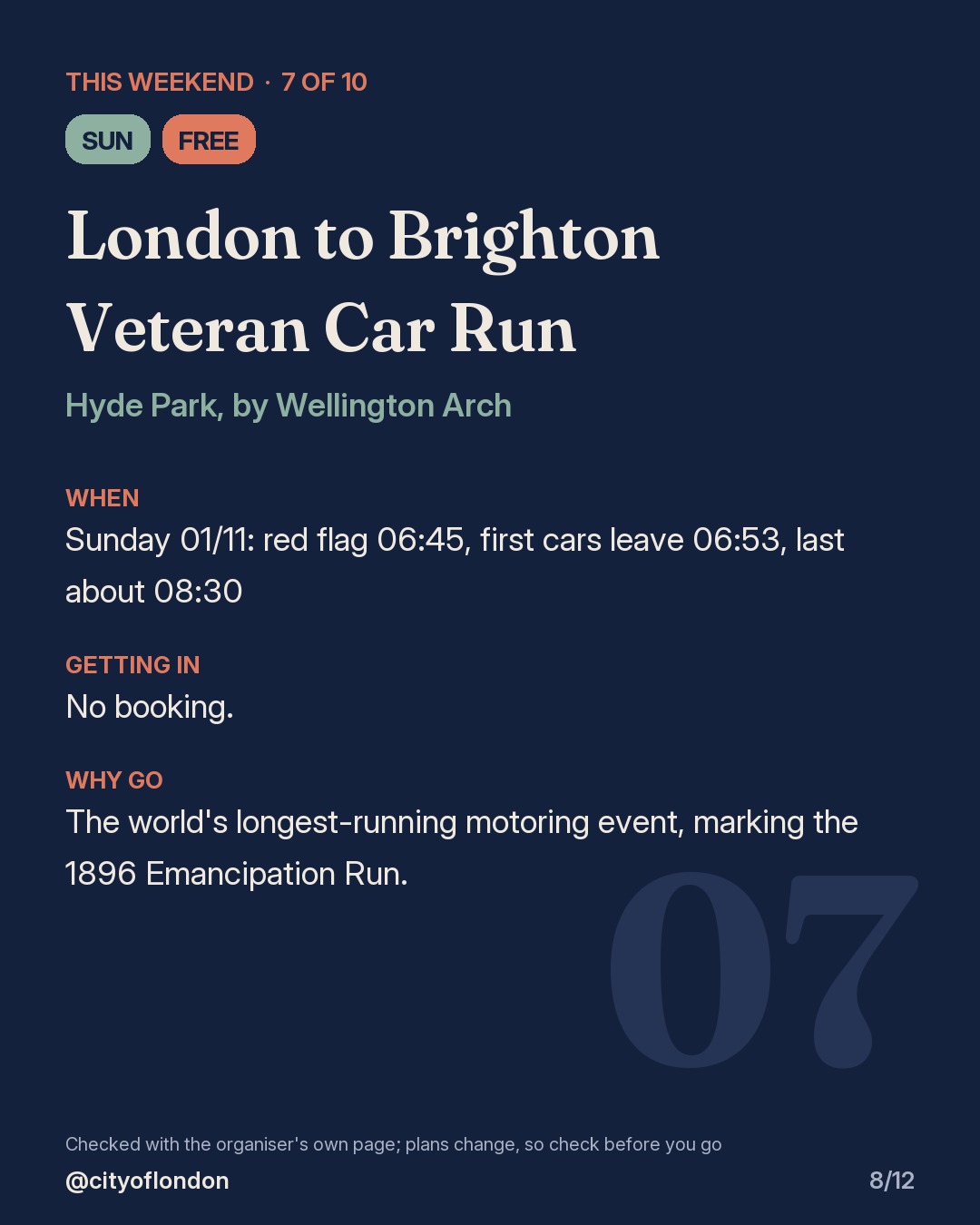 7 of 10: London to Brighton Veteran Car Run, Hyde Park, by Wellington Arch. Sunday; Free. When: Sunday 01/11: red flag 06:45, first cars leave 06:53, last about 08:30. No booking. The world's longest-running motoring event, marking the 1896 Emancipation Run.