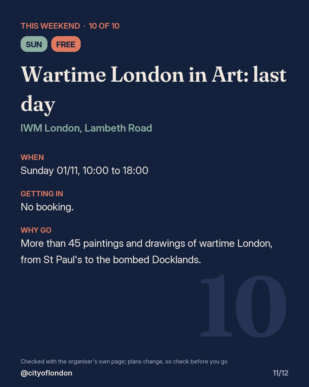 10 of 10: Wartime London in Art: last day, IWM London, Lambeth Road. Sunday; Free. When: Sunday 01/11, 10:00 to 18:00. No booking. More than 45 paintings and drawings of wartime London, from St Paul's to the bombed Docklands.